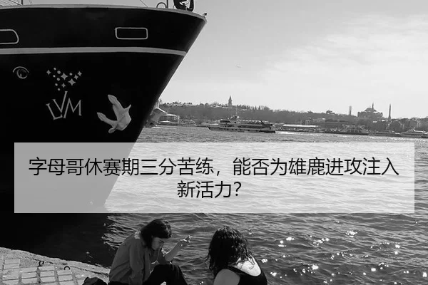 字母哥休赛期三分苦练，能否为雄鹿进攻注入新活力？