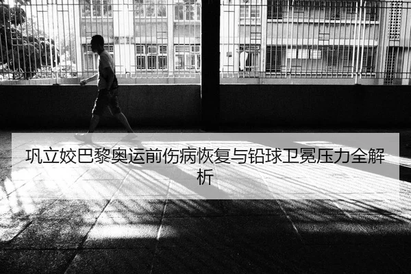 巩立姣巴黎奥运前伤病恢复与铅球卫冕压力全解析