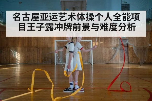 名古屋亚运艺术体操个人全能项目王子露冲牌前景与难度分析