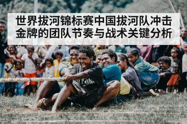 世界拔河锦标赛中国拔河队冲击金牌的团队节奏与战术关键分析